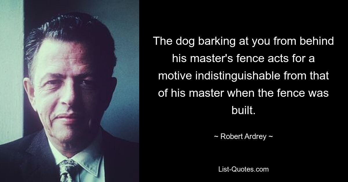 The dog barking at you from behind his master's fence acts for a motive indistinguishable from that of his master when the fence was built. — © Robert Ardrey