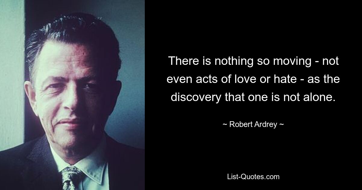 There is nothing so moving - not even acts of love or hate - as the discovery that one is not alone. — © Robert Ardrey