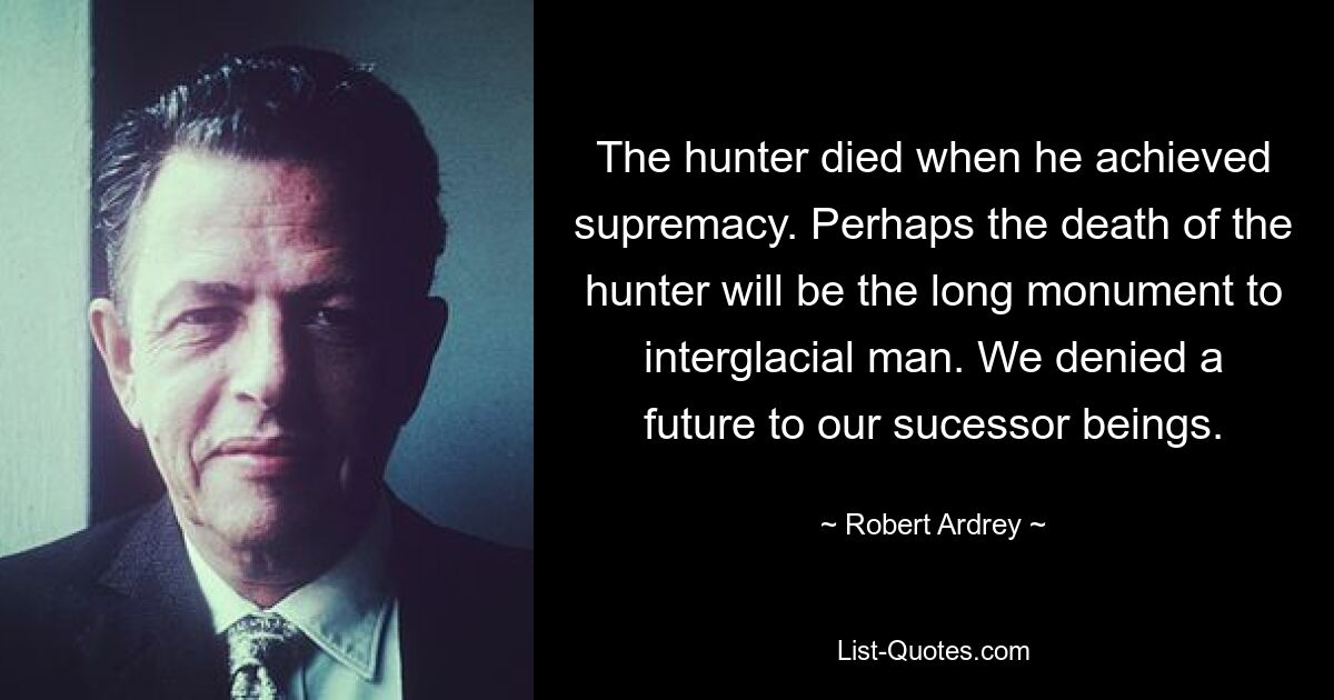 The hunter died when he achieved supremacy. Perhaps the death of the hunter will be the long monument to interglacial man. We denied a future to our sucessor beings. — © Robert Ardrey