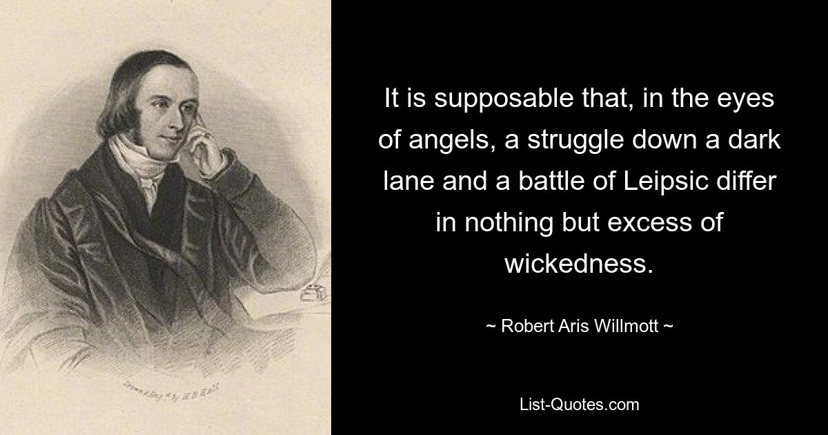 It is supposable that, in the eyes of angels, a struggle down a dark lane and a battle of Leipsic differ in nothing but excess of wickedness. — © Robert Aris Willmott