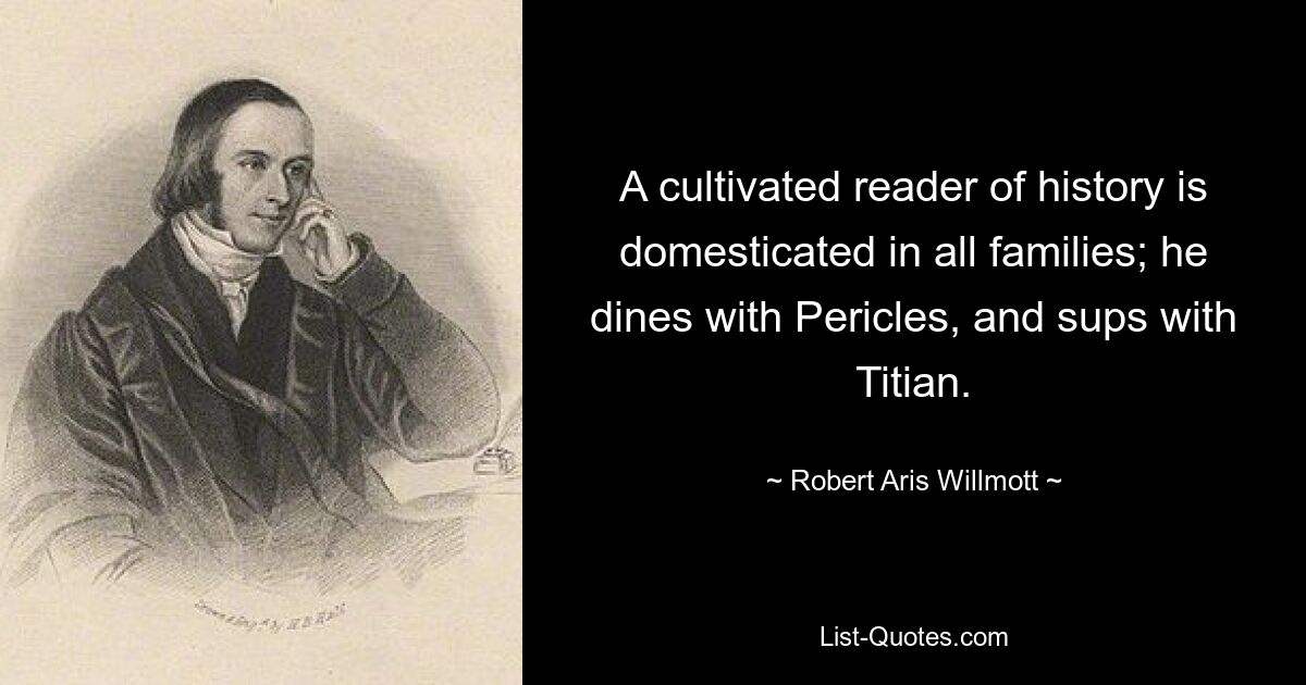 A cultivated reader of history is domesticated in all families; he dines with Pericles, and sups with Titian. — © Robert Aris Willmott