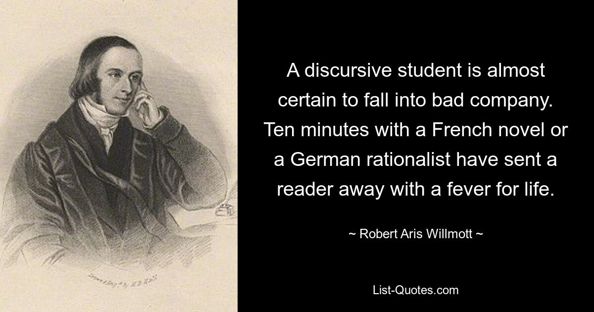 A discursive student is almost certain to fall into bad company. Ten minutes with a French novel or a German rationalist have sent a reader away with a fever for life. — © Robert Aris Willmott