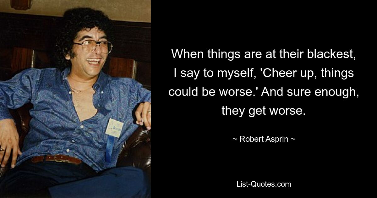 When things are at their blackest, I say to myself, 'Cheer up, things could be worse.' And sure enough, they get worse. — © Robert Asprin