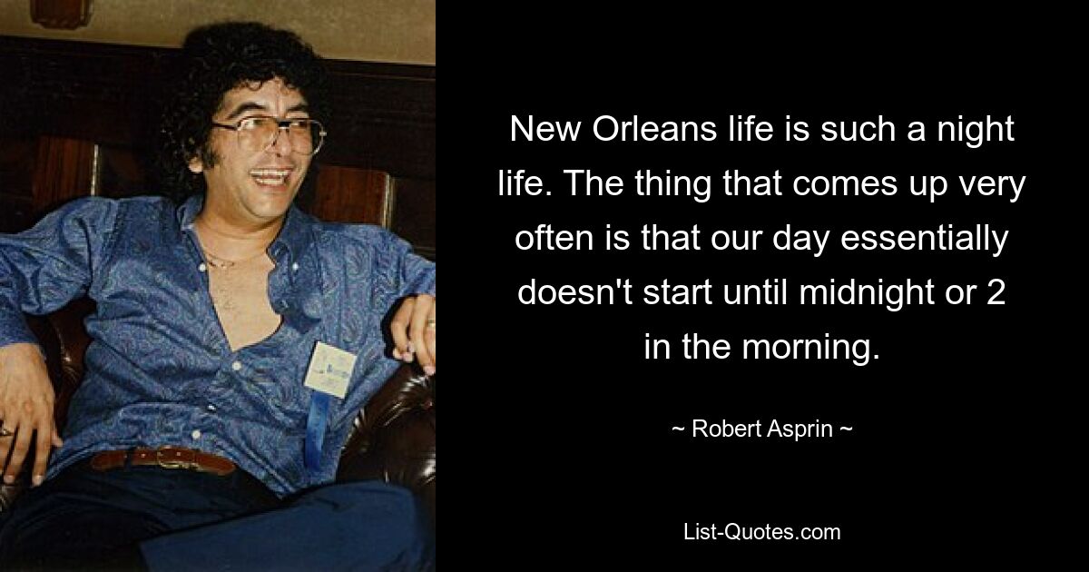 New Orleans life is such a night life. The thing that comes up very often is that our day essentially doesn't start until midnight or 2 in the morning. — © Robert Asprin