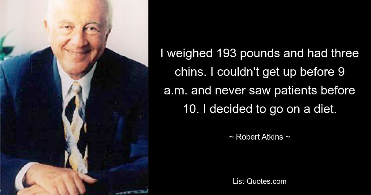 I weighed 193 pounds and had three chins. I couldn't get up before 9 a.m. and never saw patients before 10. I decided to go on a diet. — © Robert Atkins