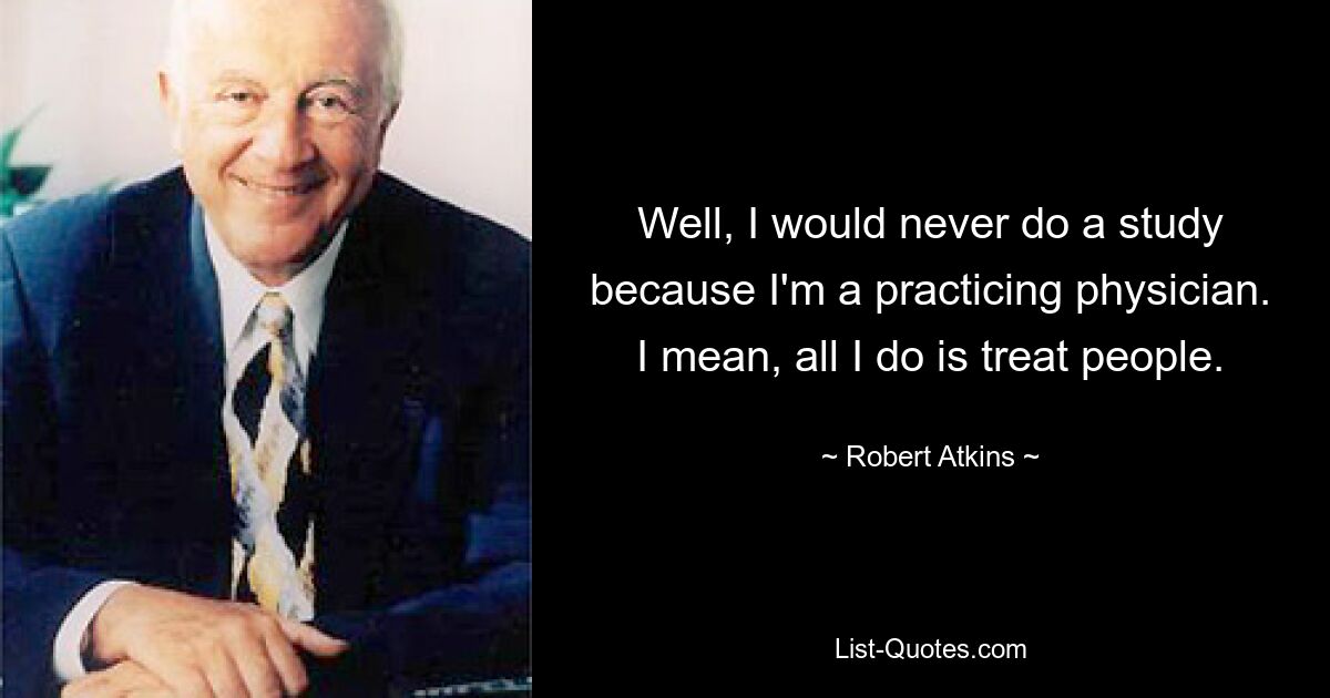 Well, I would never do a study because I'm a practicing physician. I mean, all I do is treat people. — © Robert Atkins