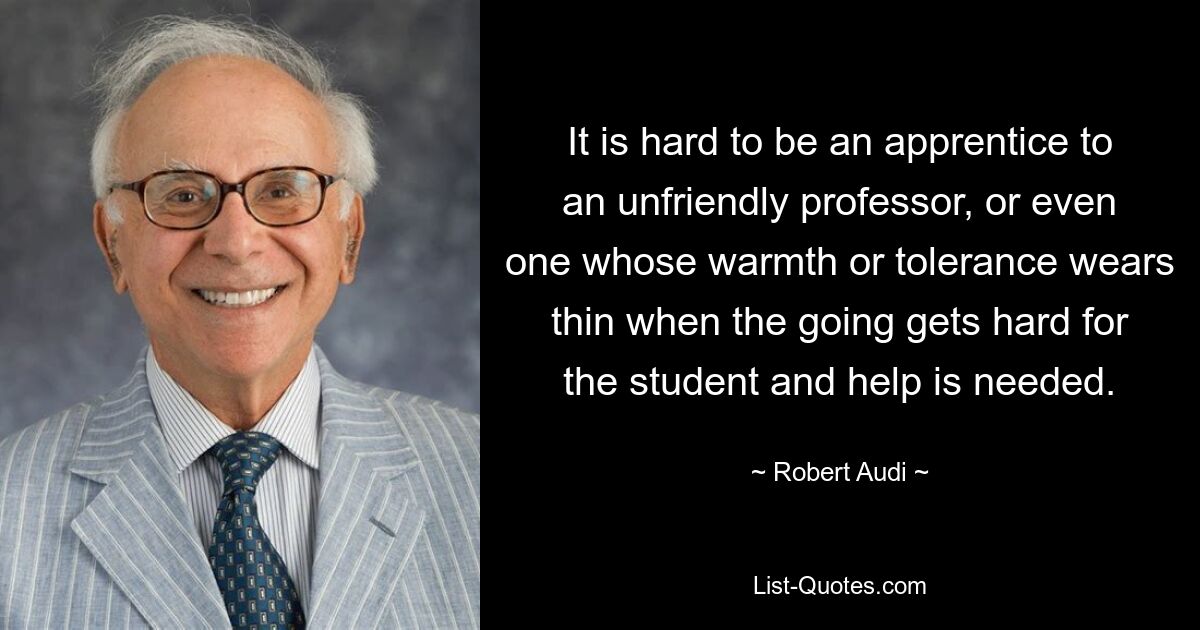 It is hard to be an apprentice to an unfriendly professor, or even one whose warmth or tolerance wears thin when the going gets hard for the student and help is needed. — © Robert Audi