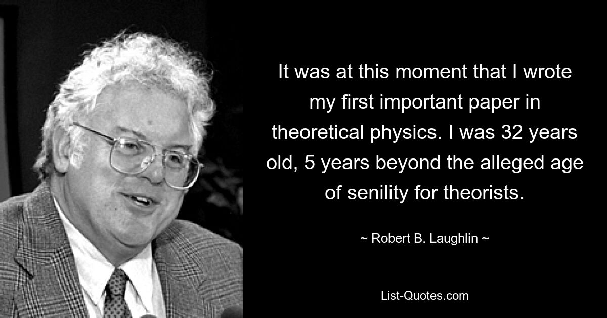 It was at this moment that I wrote my first important paper in theoretical physics. I was 32 years old, 5 years beyond the alleged age of senility for theorists. — © Robert B. Laughlin