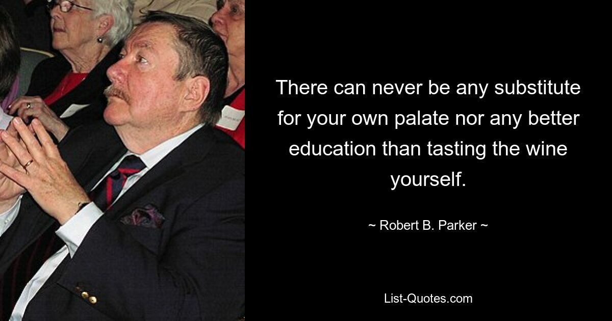 There can never be any substitute for your own palate nor any better education than tasting the wine yourself. — © Robert B. Parker