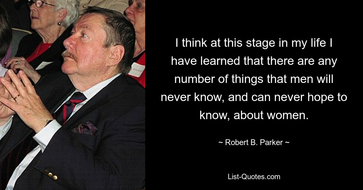 I think at this stage in my life I have learned that there are any number of things that men will never know, and can never hope to know, about women. — © Robert B. Parker