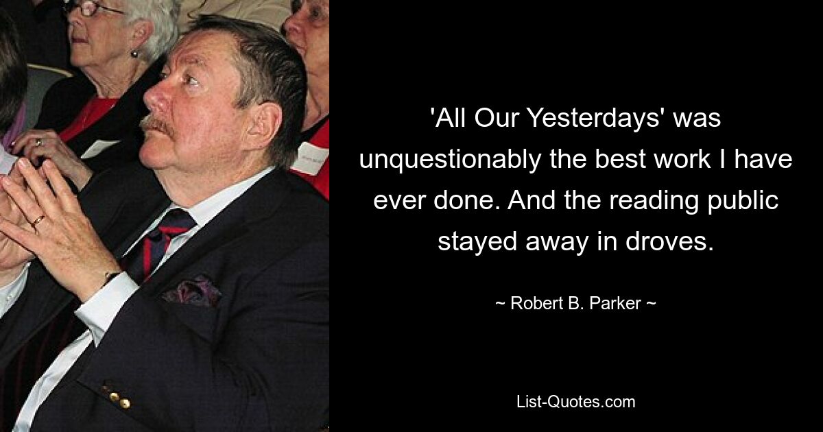 'All Our Yesterdays' was unquestionably the best work I have ever done. And the reading public stayed away in droves. — © Robert B. Parker