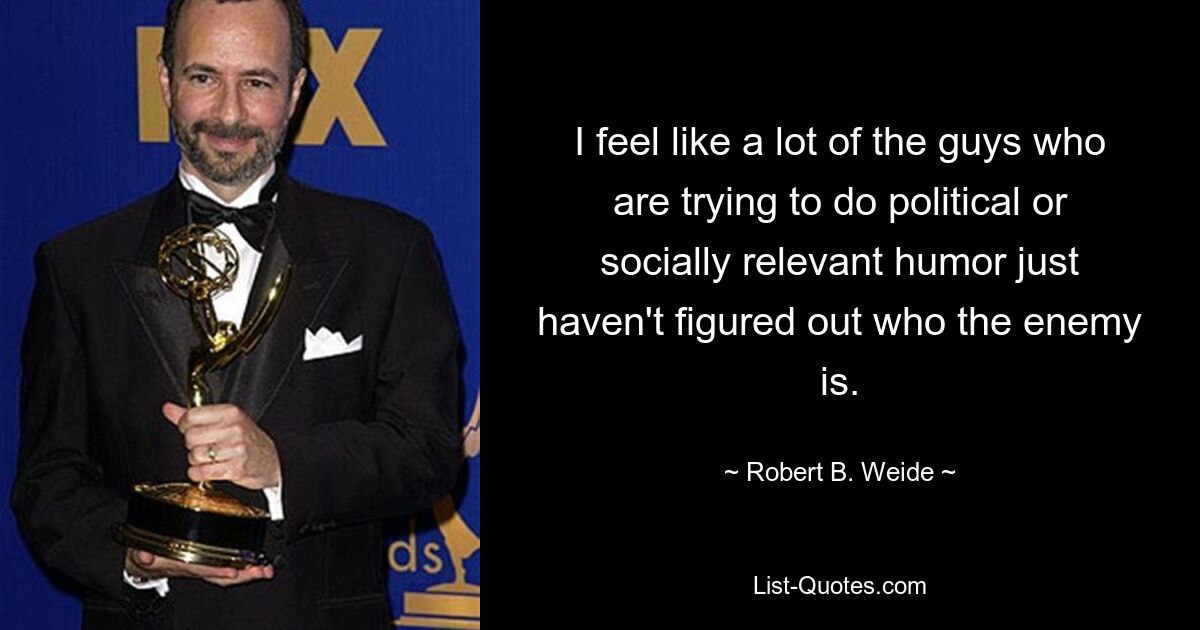 I feel like a lot of the guys who are trying to do political or socially relevant humor just haven't figured out who the enemy is. — © Robert B. Weide