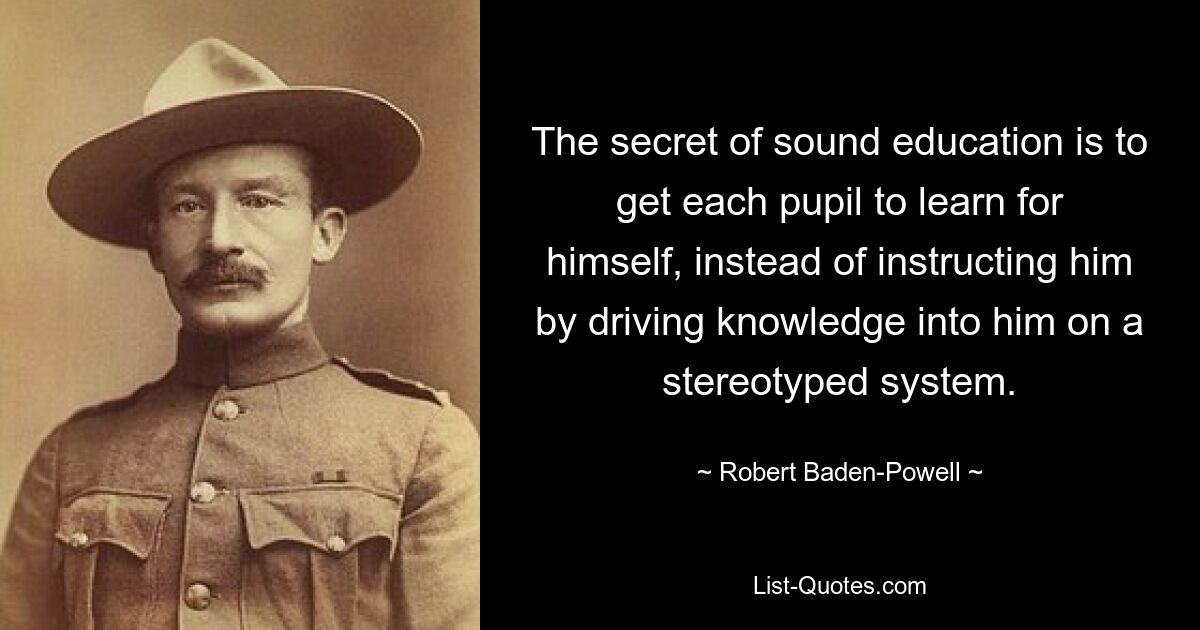 The secret of sound education is to get each pupil to learn for himself, instead of instructing him by driving knowledge into him on a stereotyped system. — © Robert Baden-Powell