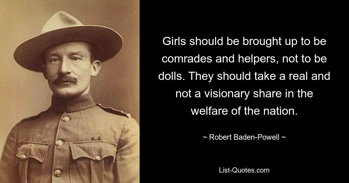 Girls should be brought up to be comrades and helpers, not to be dolls. They should take a real and not a visionary share in the welfare of the nation. — © Robert Baden-Powell