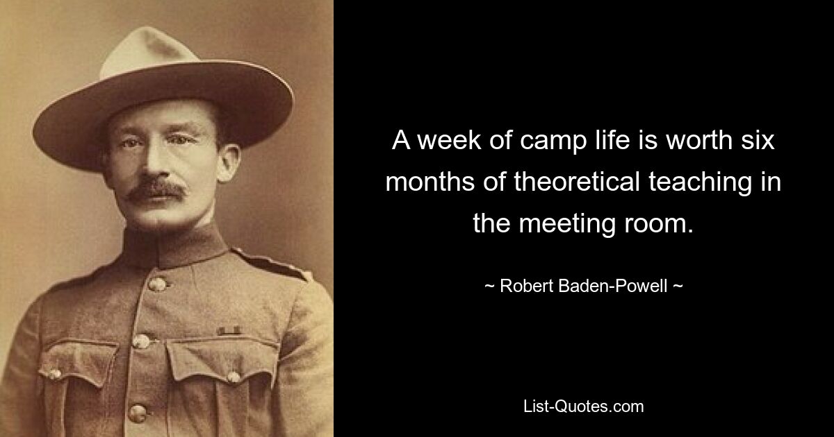 A week of camp life is worth six months of theoretical teaching in the meeting room. — © Robert Baden-Powell