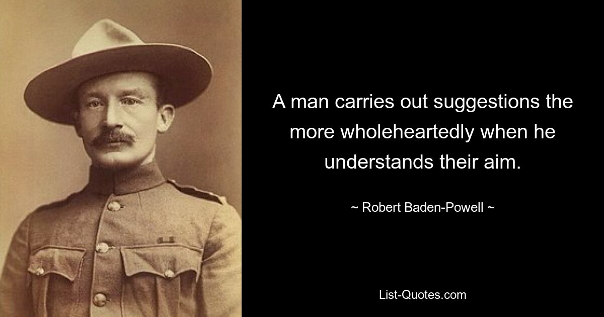 A man carries out suggestions the more wholeheartedly when he understands their aim. — © Robert Baden-Powell