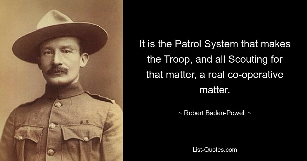 It is the Patrol System that makes the Troop, and all Scouting for that matter, a real co-operative matter. — © Robert Baden-Powell