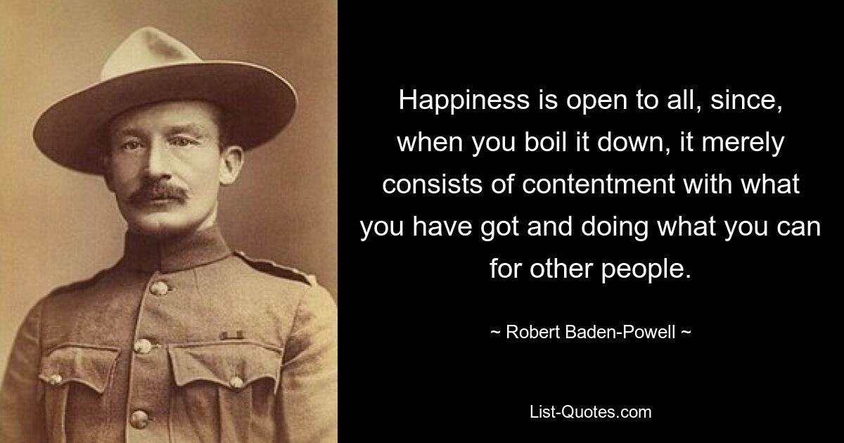 Happiness is open to all, since, when you boil it down, it merely consists of contentment with what you have got and doing what you can for other people. — © Robert Baden-Powell