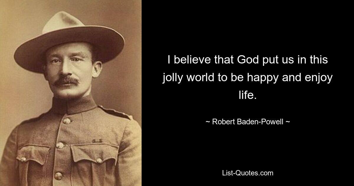 I believe that God put us in this jolly world to be happy and enjoy life. — © Robert Baden-Powell