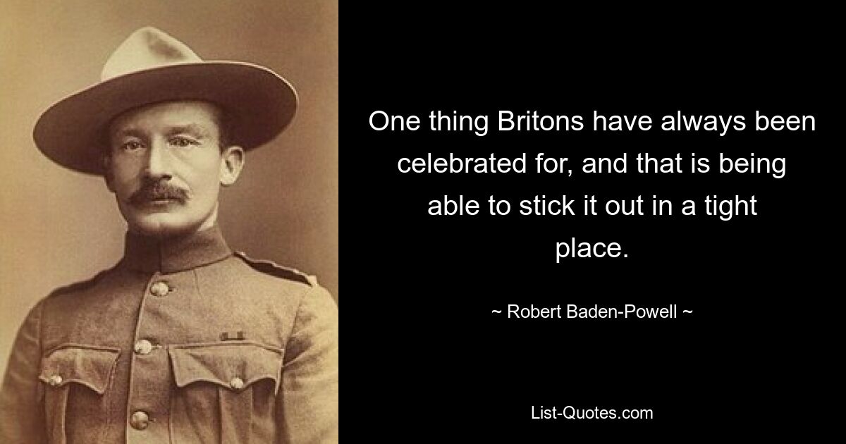 One thing Britons have always been celebrated for, and that is being able to stick it out in a tight place. — © Robert Baden-Powell