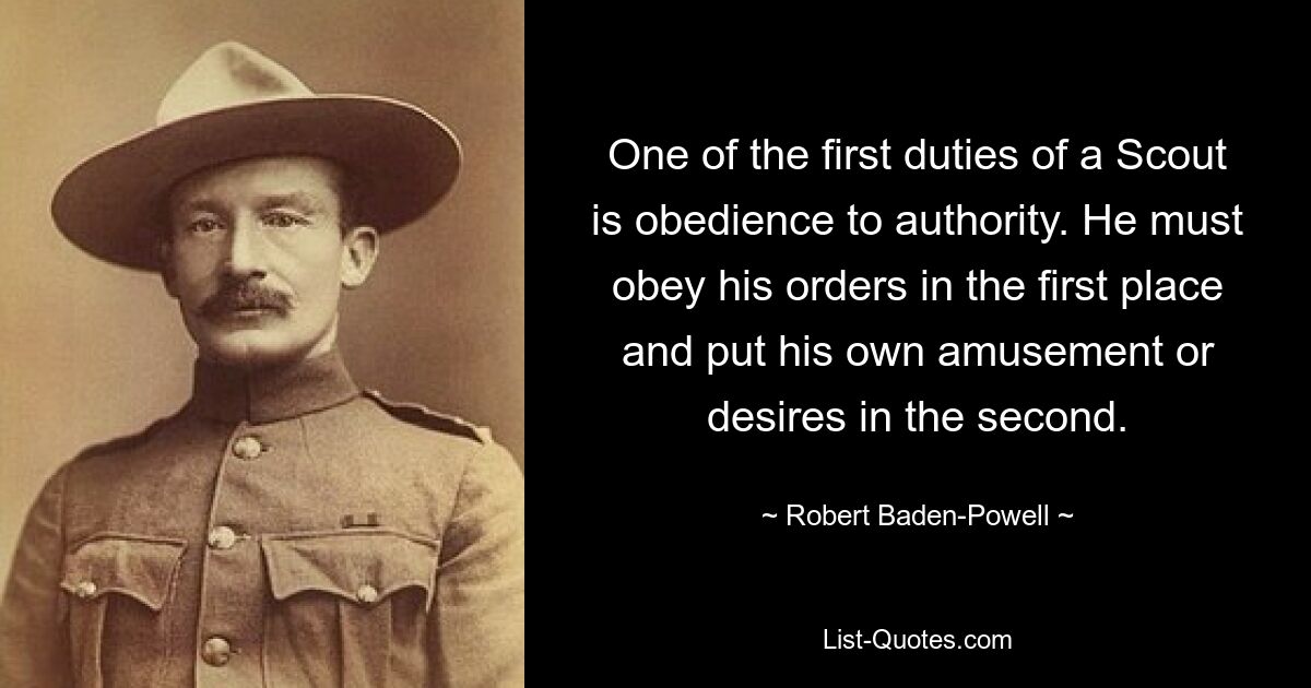 One of the first duties of a Scout is obedience to authority. He must obey his orders in the first place and put his own amusement or desires in the second. — © Robert Baden-Powell