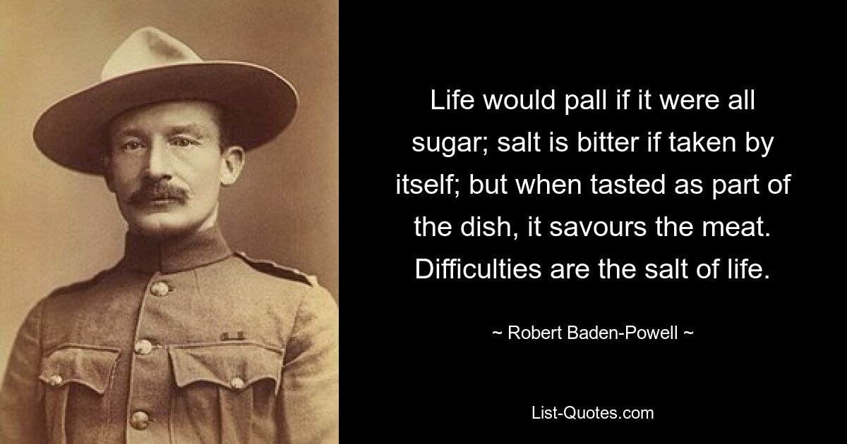 Life would pall if it were all sugar; salt is bitter if taken by itself; but when tasted as part of the dish, it savours the meat. Difficulties are the salt of life. — © Robert Baden-Powell