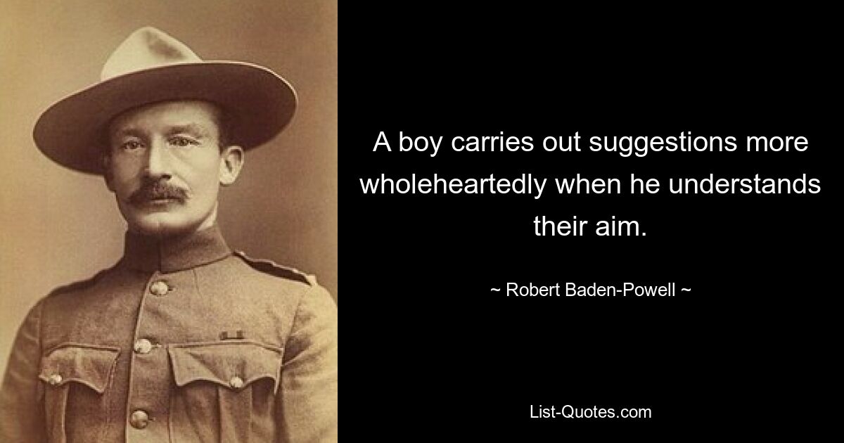 A boy carries out suggestions more wholeheartedly when he understands their aim. — © Robert Baden-Powell