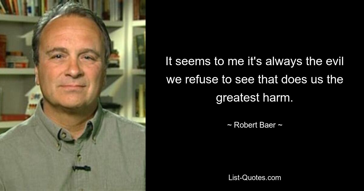 It seems to me it's always the evil we refuse to see that does us the greatest harm. — © Robert Baer