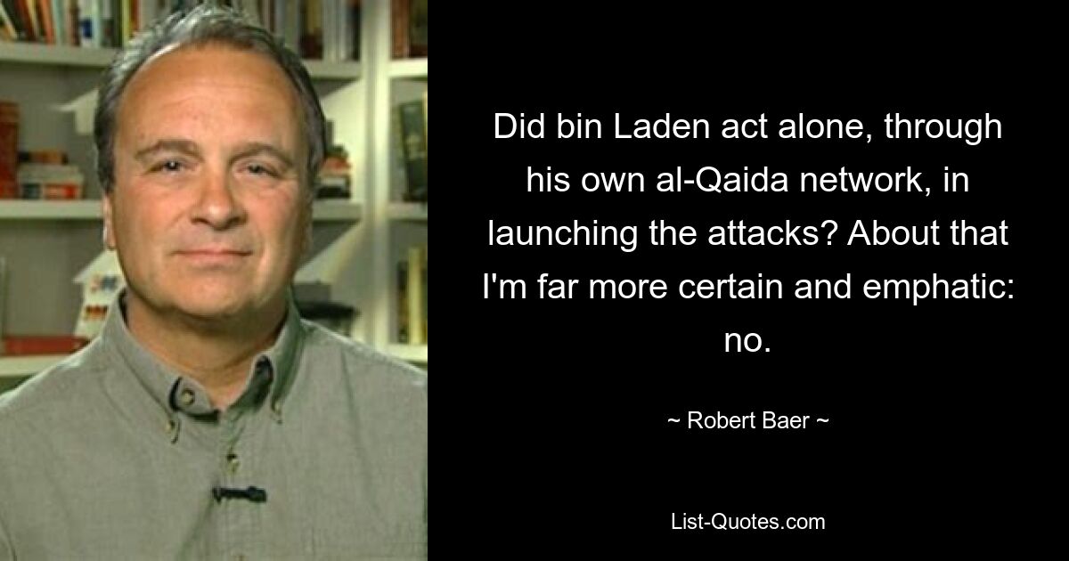 Did bin Laden act alone, through his own al-Qaida network, in launching the attacks? About that I'm far more certain and emphatic: no. — © Robert Baer