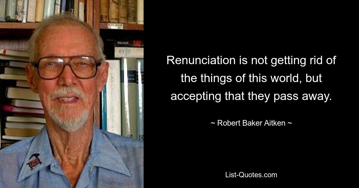 Renunciation is not getting rid of the things of this world, but accepting that they pass away. — © Robert Baker Aitken