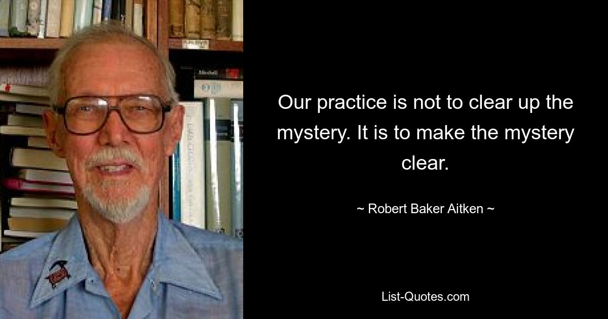 Our practice is not to clear up the mystery. It is to make the mystery clear. — © Robert Baker Aitken