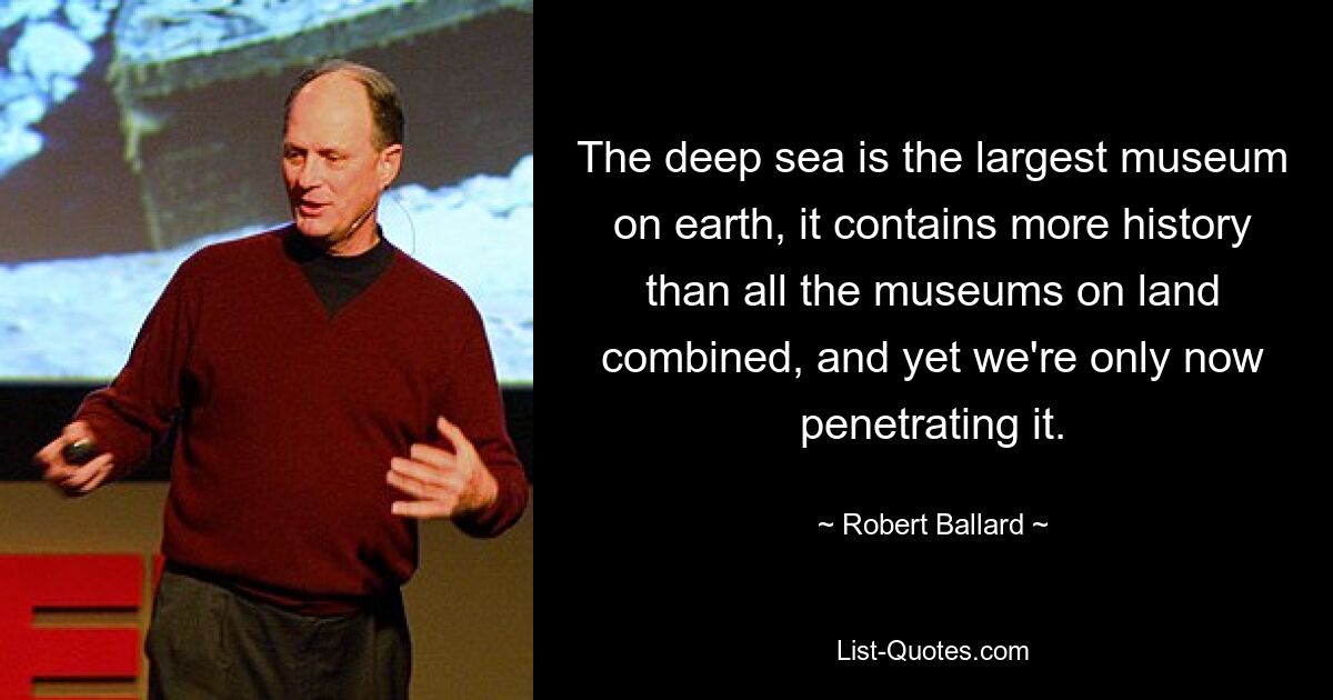 The deep sea is the largest museum on earth, it contains more history than all the museums on land combined, and yet we're only now penetrating it. — © Robert Ballard