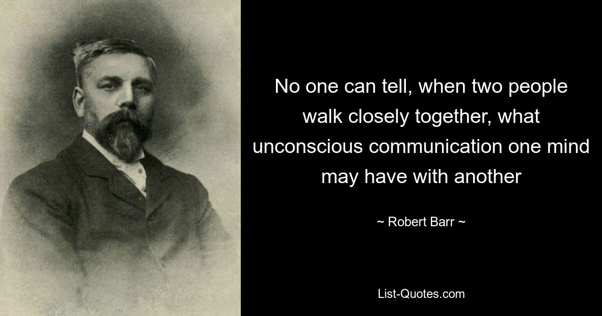 No one can tell, when two people walk closely together, what unconscious communication one mind may have with another — © Robert Barr