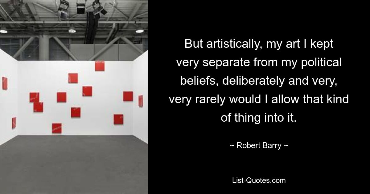 But artistically, my art I kept very separate from my political beliefs, deliberately and very, very rarely would I allow that kind of thing into it. — © Robert Barry