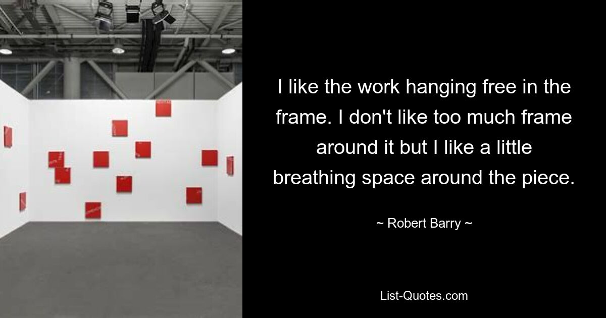 I like the work hanging free in the frame. I don't like too much frame around it but I like a little breathing space around the piece. — © Robert Barry