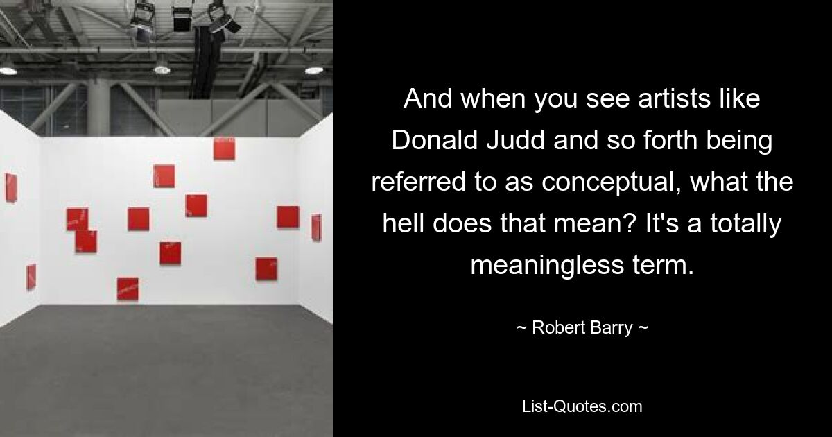 And when you see artists like Donald Judd and so forth being referred to as conceptual, what the hell does that mean? It's a totally meaningless term. — © Robert Barry