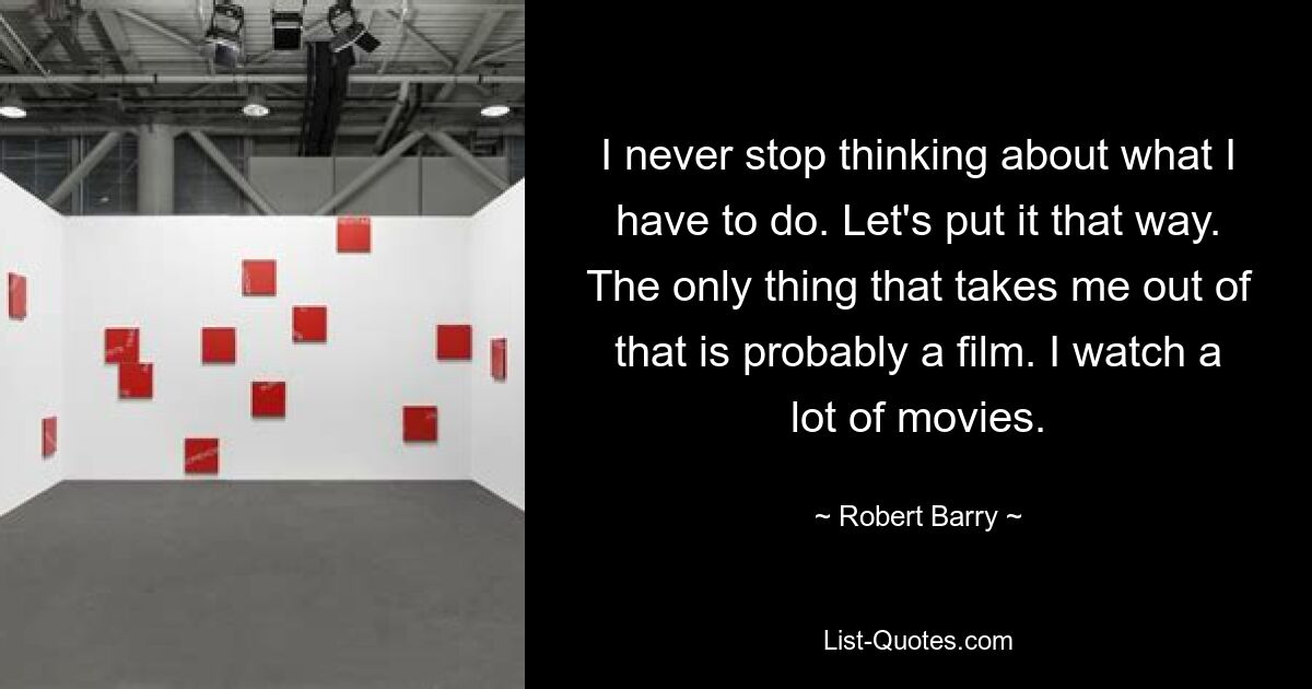 I never stop thinking about what I have to do. Let's put it that way. The only thing that takes me out of that is probably a film. I watch a lot of movies. — © Robert Barry