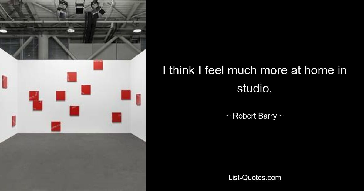 I think I feel much more at home in studio. — © Robert Barry