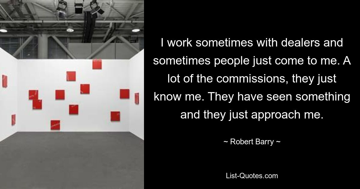 I work sometimes with dealers and sometimes people just come to me. A lot of the commissions, they just know me. They have seen something and they just approach me. — © Robert Barry