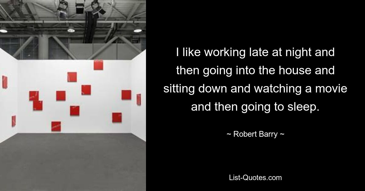 I like working late at night and then going into the house and sitting down and watching a movie and then going to sleep. — © Robert Barry