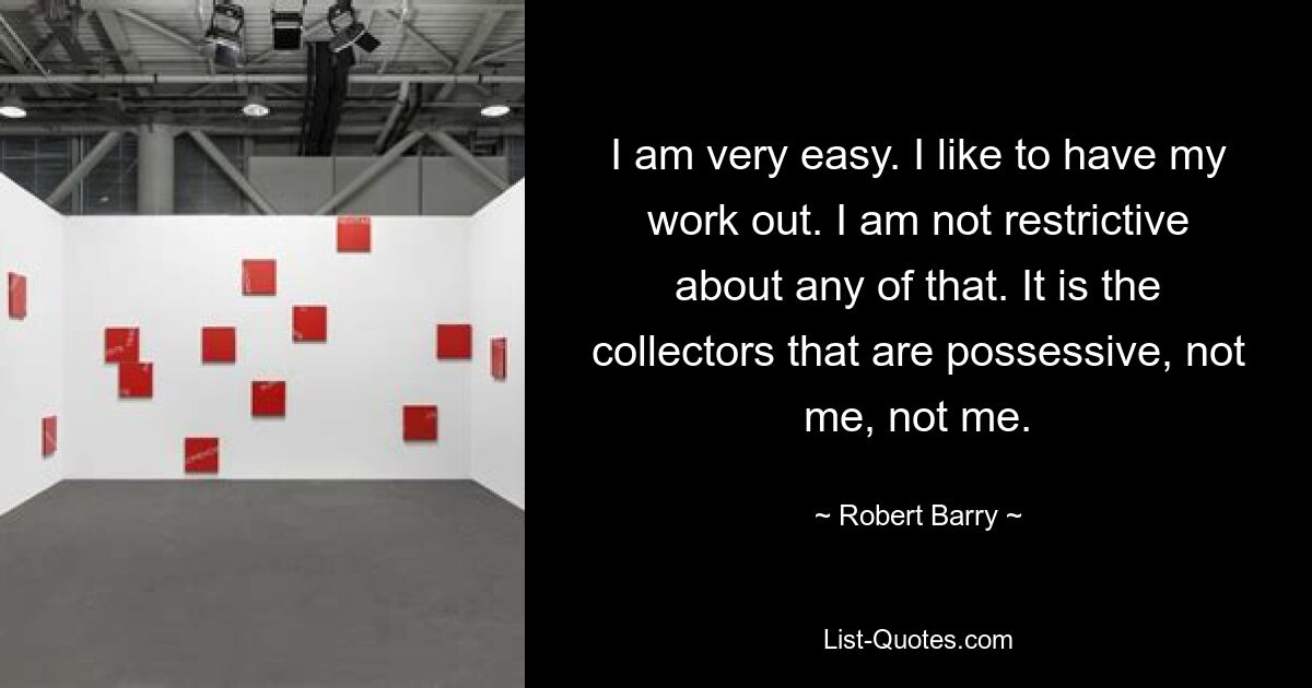 I am very easy. I like to have my work out. I am not restrictive about any of that. It is the collectors that are possessive, not me, not me. — © Robert Barry