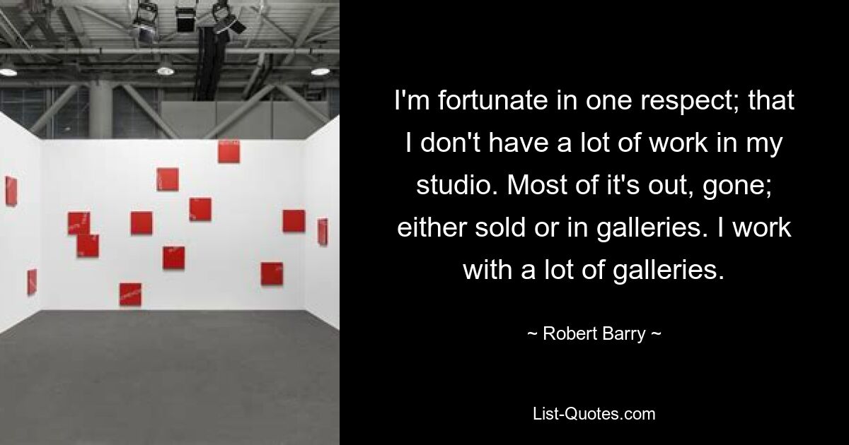 I'm fortunate in one respect; that I don't have a lot of work in my studio. Most of it's out, gone; either sold or in galleries. I work with a lot of galleries. — © Robert Barry