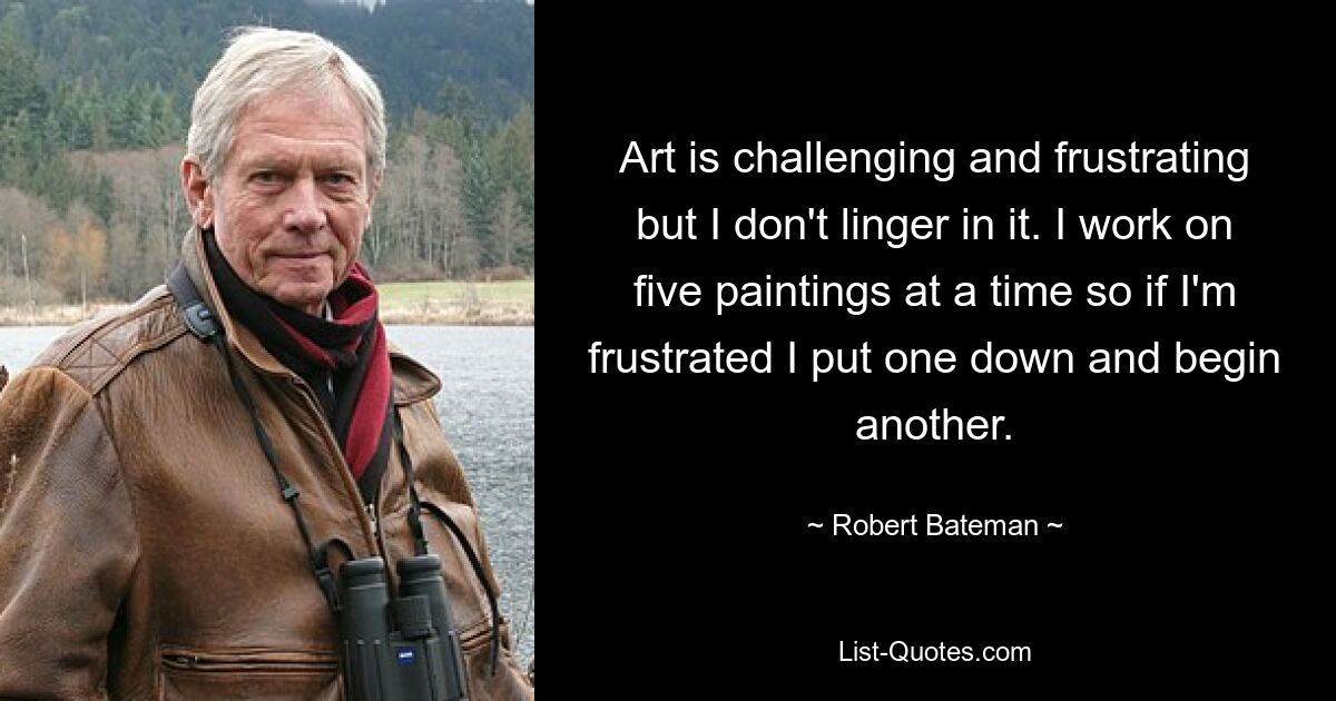 Art is challenging and frustrating but I don't linger in it. I work on five paintings at a time so if I'm frustrated I put one down and begin another. — © Robert Bateman