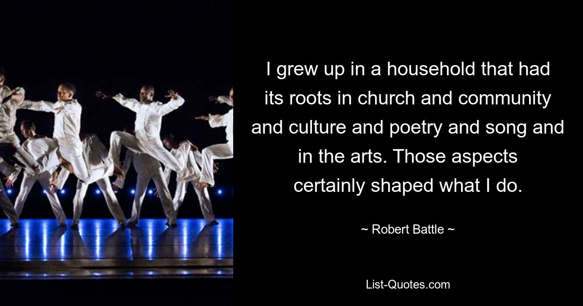 I grew up in a household that had its roots in church and community and culture and poetry and song and in the arts. Those aspects certainly shaped what I do. — © Robert Battle