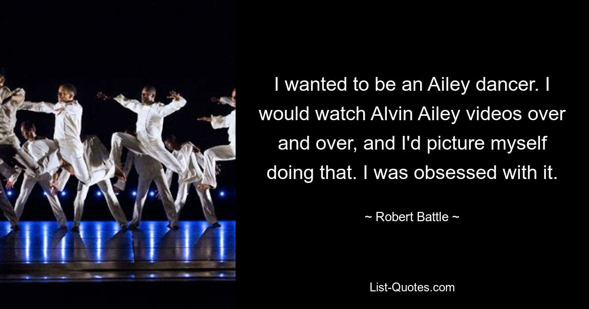 I wanted to be an Ailey dancer. I would watch Alvin Ailey videos over and over, and I'd picture myself doing that. I was obsessed with it. — © Robert Battle