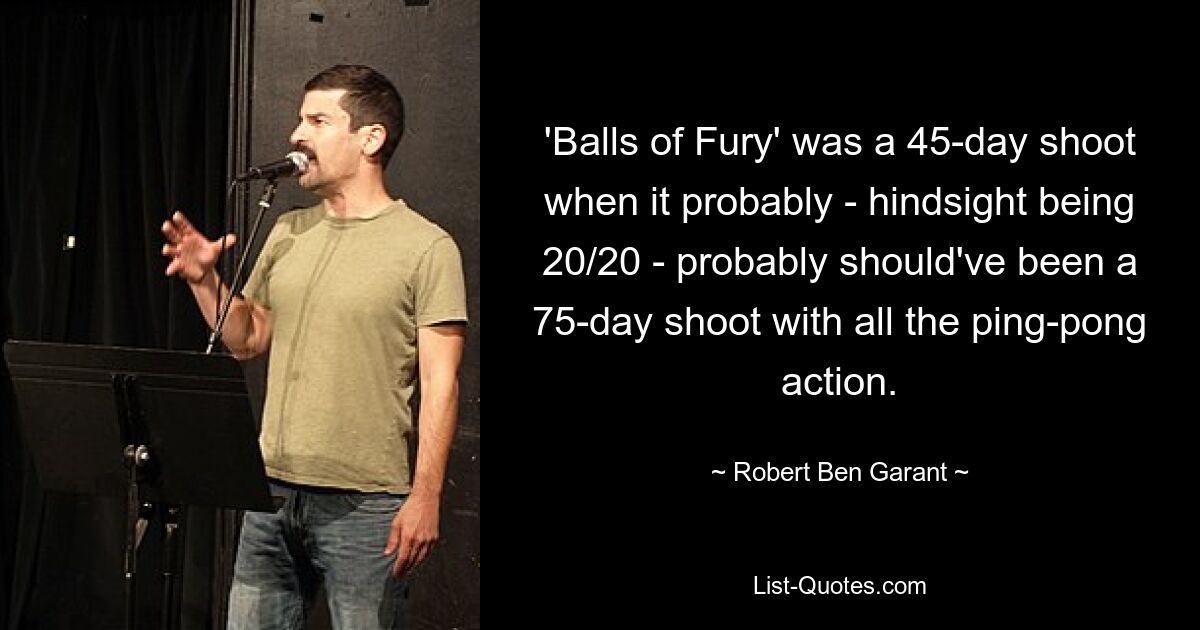 'Balls of Fury' was a 45-day shoot when it probably - hindsight being 20/20 - probably should've been a 75-day shoot with all the ping-pong action. — © Robert Ben Garant