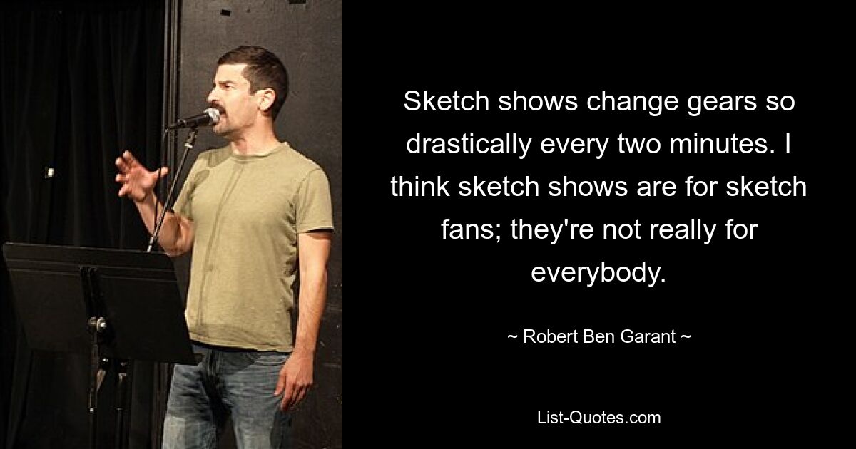 Sketch shows change gears so drastically every two minutes. I think sketch shows are for sketch fans; they're not really for everybody. — © Robert Ben Garant