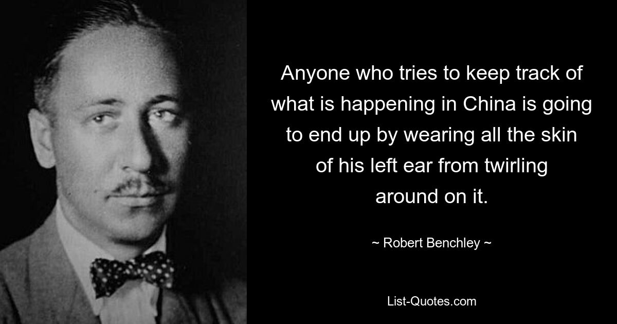 Anyone who tries to keep track of what is happening in China is going to end up by wearing all the skin of his left ear from twirling around on it. — © Robert Benchley