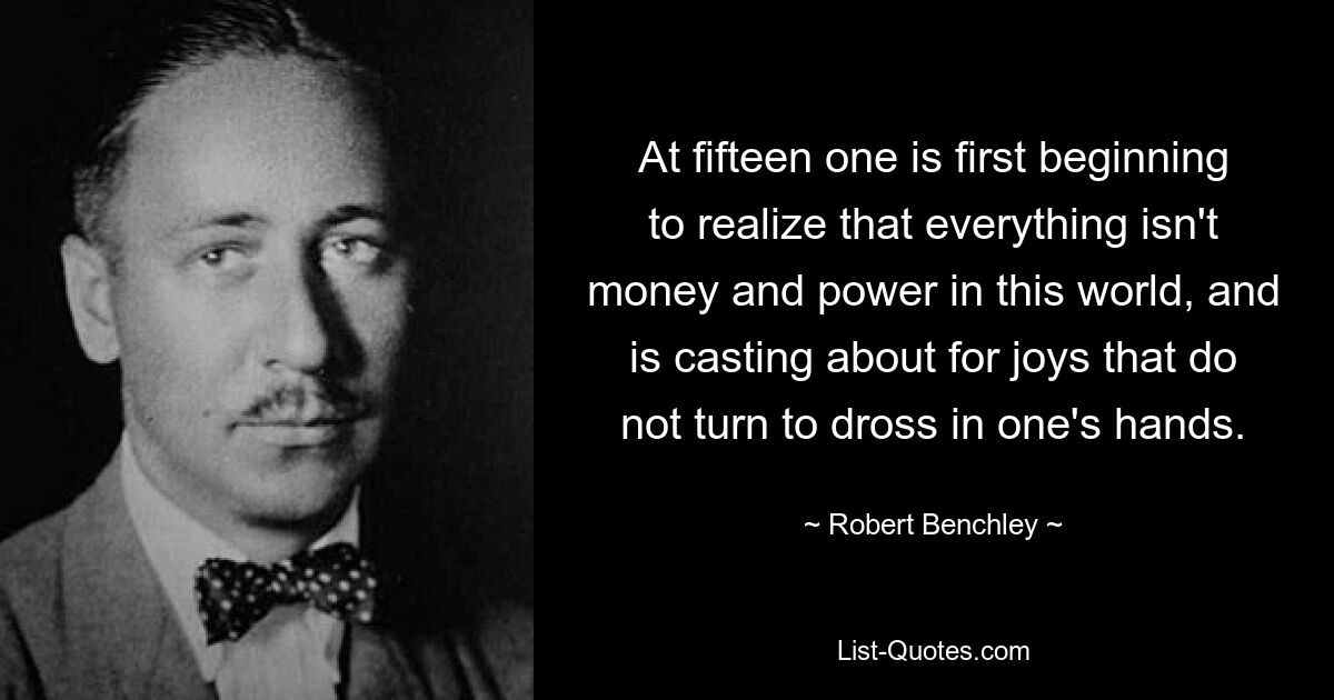 At fifteen one is first beginning to realize that everything isn't money and power in this world, and is casting about for joys that do not turn to dross in one's hands. — © Robert Benchley