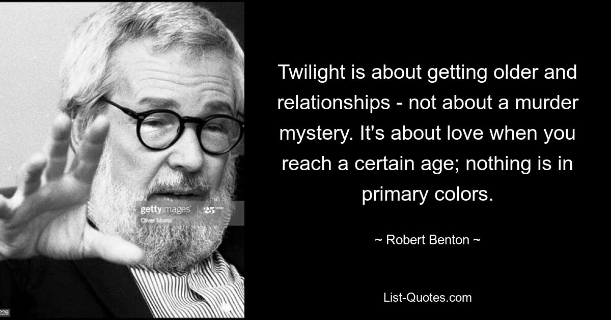 Twilight is about getting older and relationships - not about a murder mystery. It's about love when you reach a certain age; nothing is in primary colors. — © Robert Benton